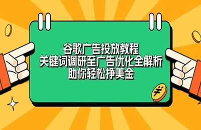 谷歌广告投放教程：关键词调研至广告优化全解析，助你轻松挣美金【16节课】