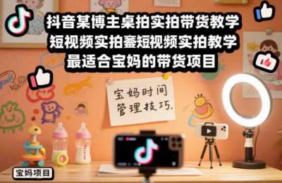抖音某博主桌拍实拍带货教学，短视频实拍教学，最适合宝妈的带货玩法